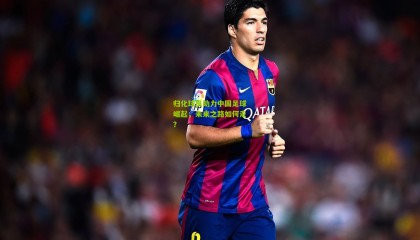 归化球员助力中国足球崛起，未来之路如何走？