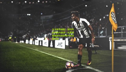 女子体育崛起，新时代的突破与挑战—从赛场辉煌到社会影响力的全面升级